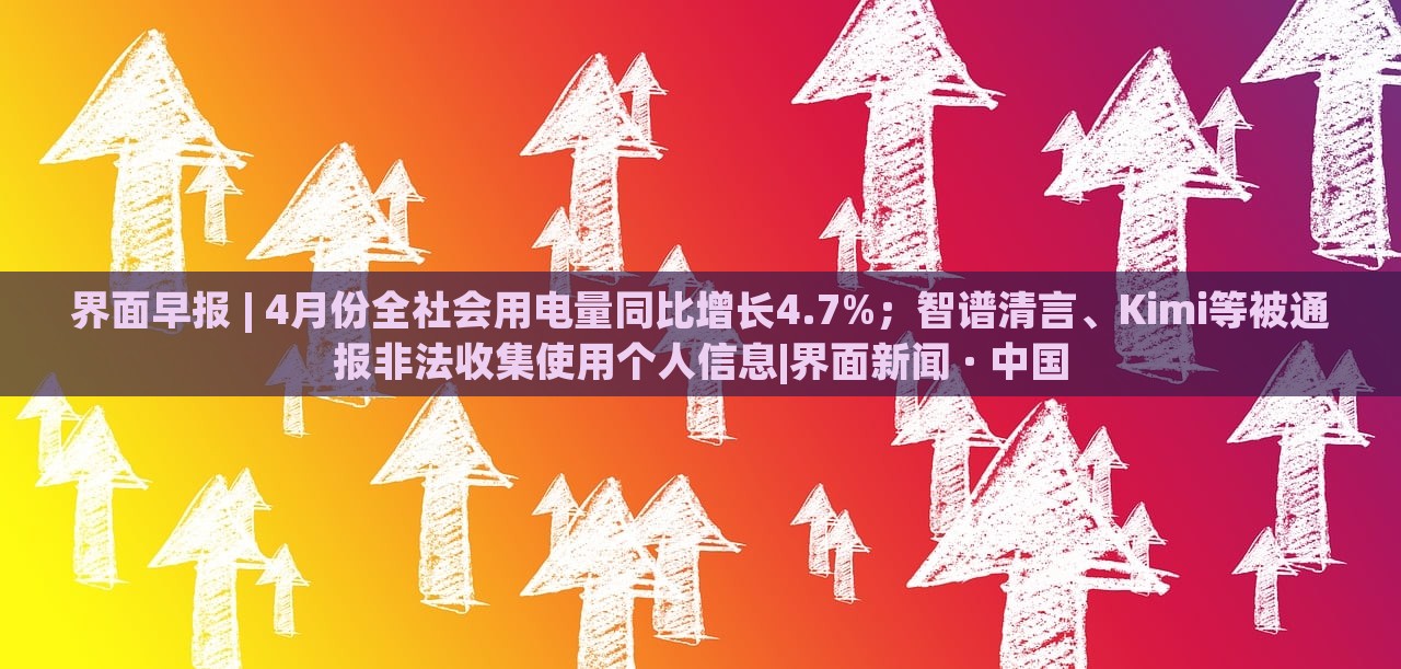 界面早報 | 4月份全社會用電量同比增長4.7%；智譜清言、Kimi等被通報非法收集使用個人信息|界面新聞 · 中國