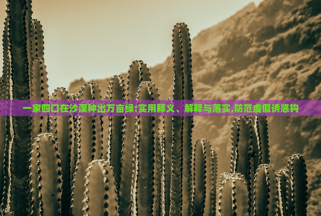 一家四口在沙漠種出萬畝綠:實用釋義、解釋與落實,防范虛假誘惑鉤