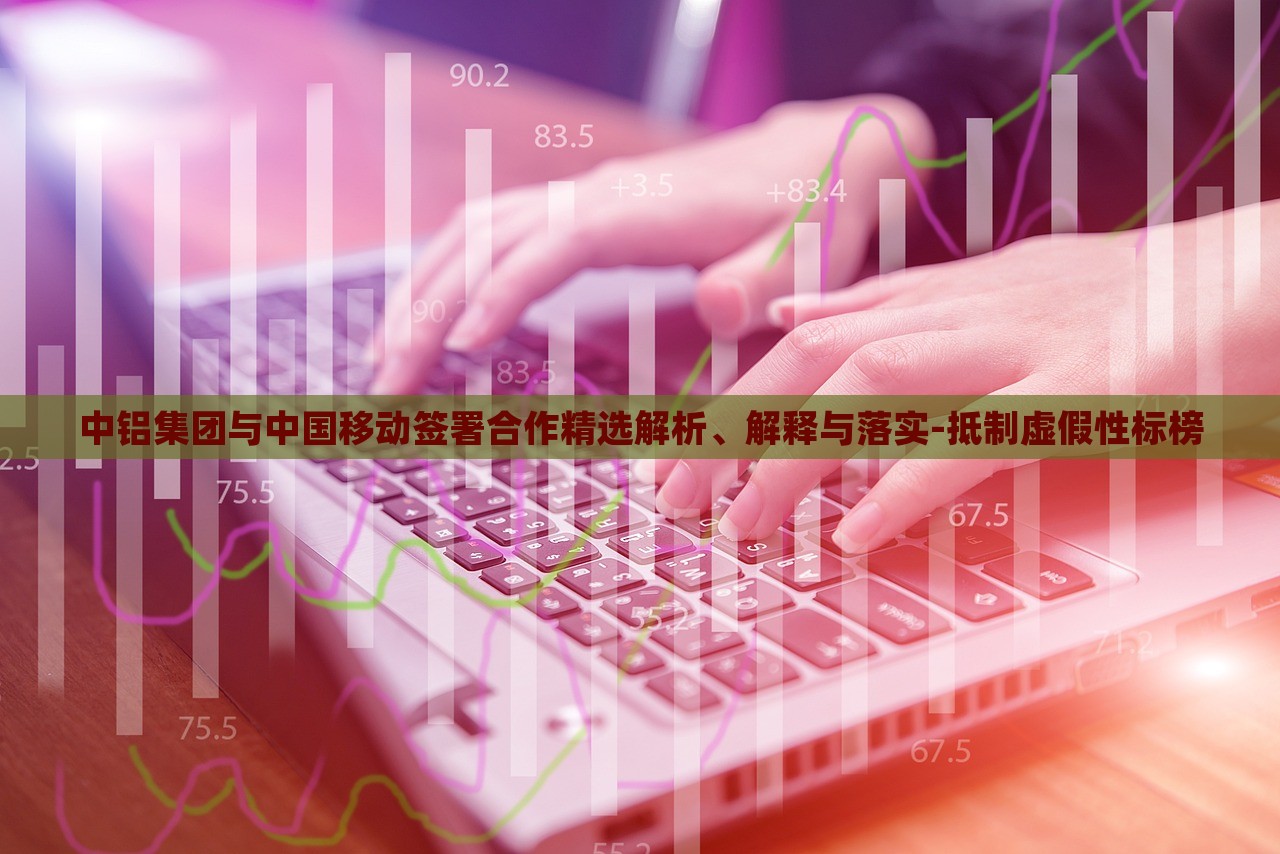 中鋁集團(tuán)與中國(guó)移動(dòng)簽署合作精選解析、解釋與落實(shí)-抵制虛假性標(biāo)榜