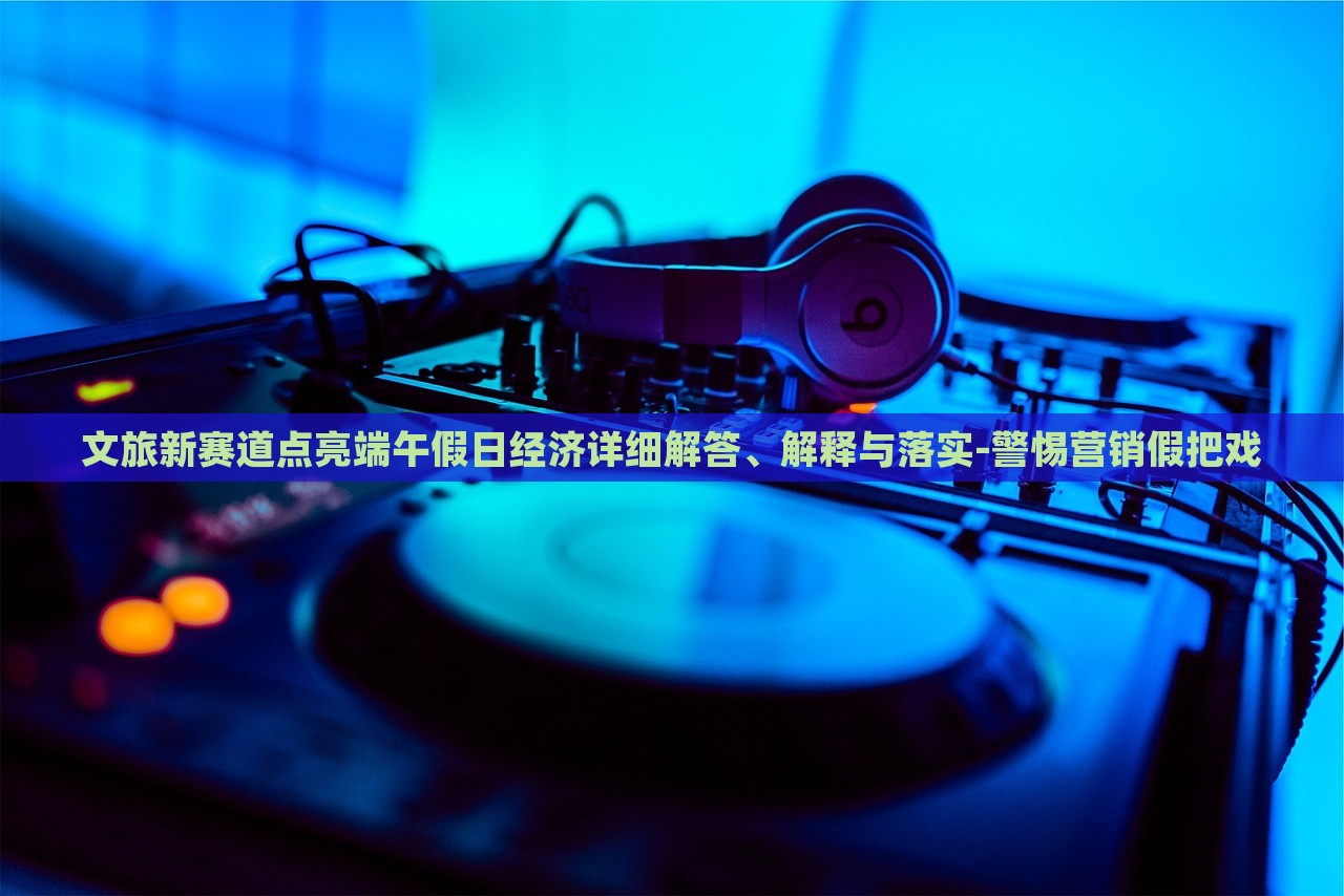 文旅新賽道點(diǎn)亮端午假日經(jīng)濟(jì)詳細(xì)解答、解釋與落實(shí)-警惕營(yíng)銷假把戲