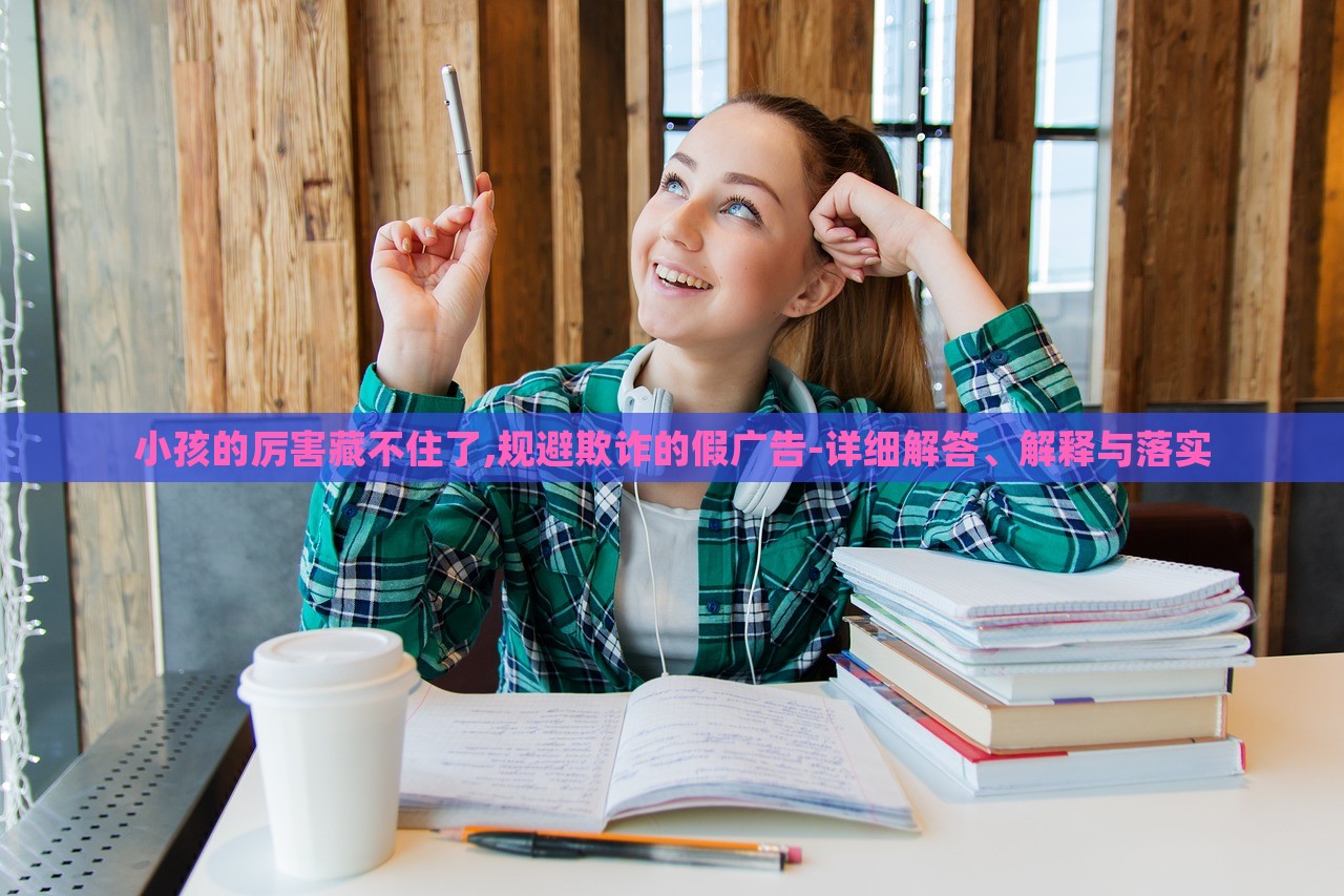 小孩的厲害藏不住了,規(guī)避欺詐的假廣告-詳細解答、解釋與落實