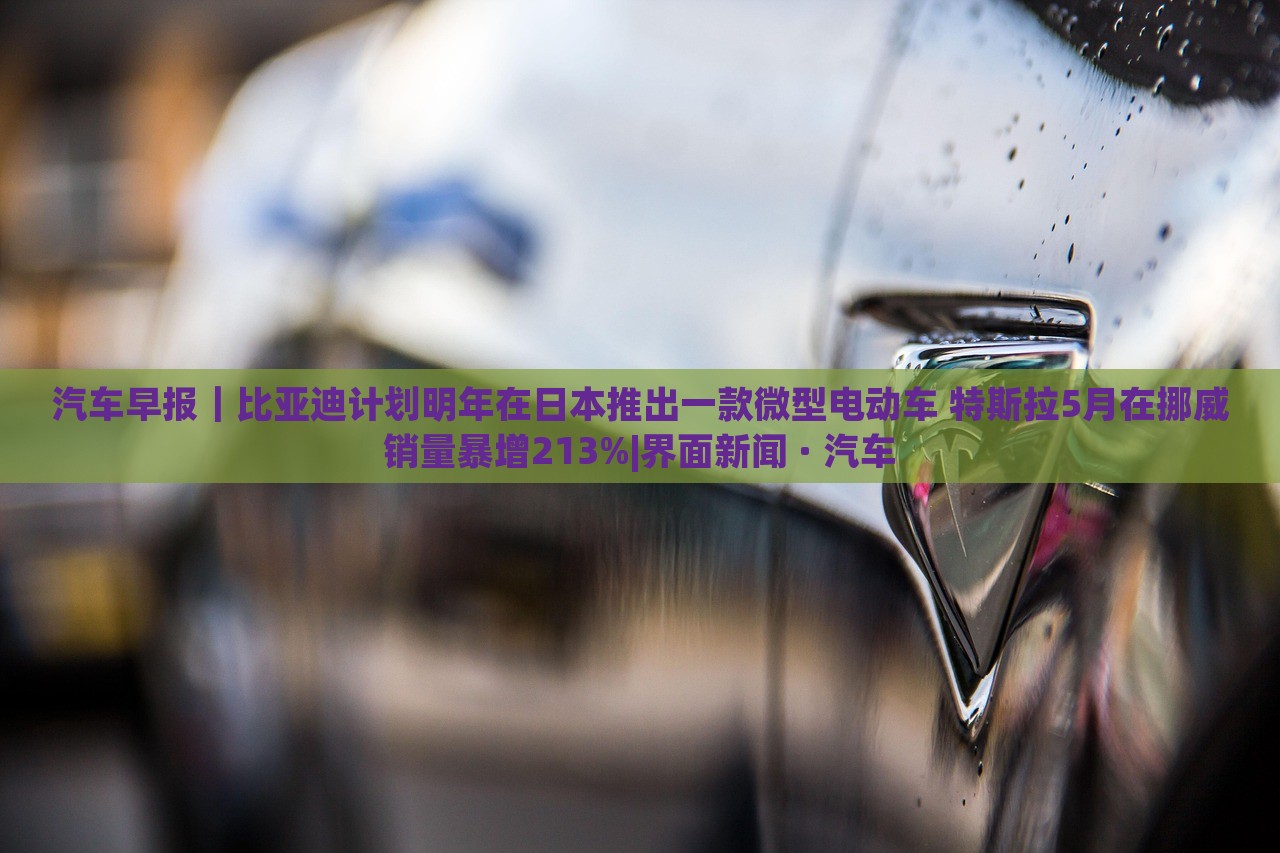 汽車(chē)早報(bào)｜比亞迪計(jì)劃明年在日本推出一款微型電動(dòng)車(chē) 特斯拉5月在挪威銷(xiāo)量暴增213%|界面新聞 · 汽車(chē)