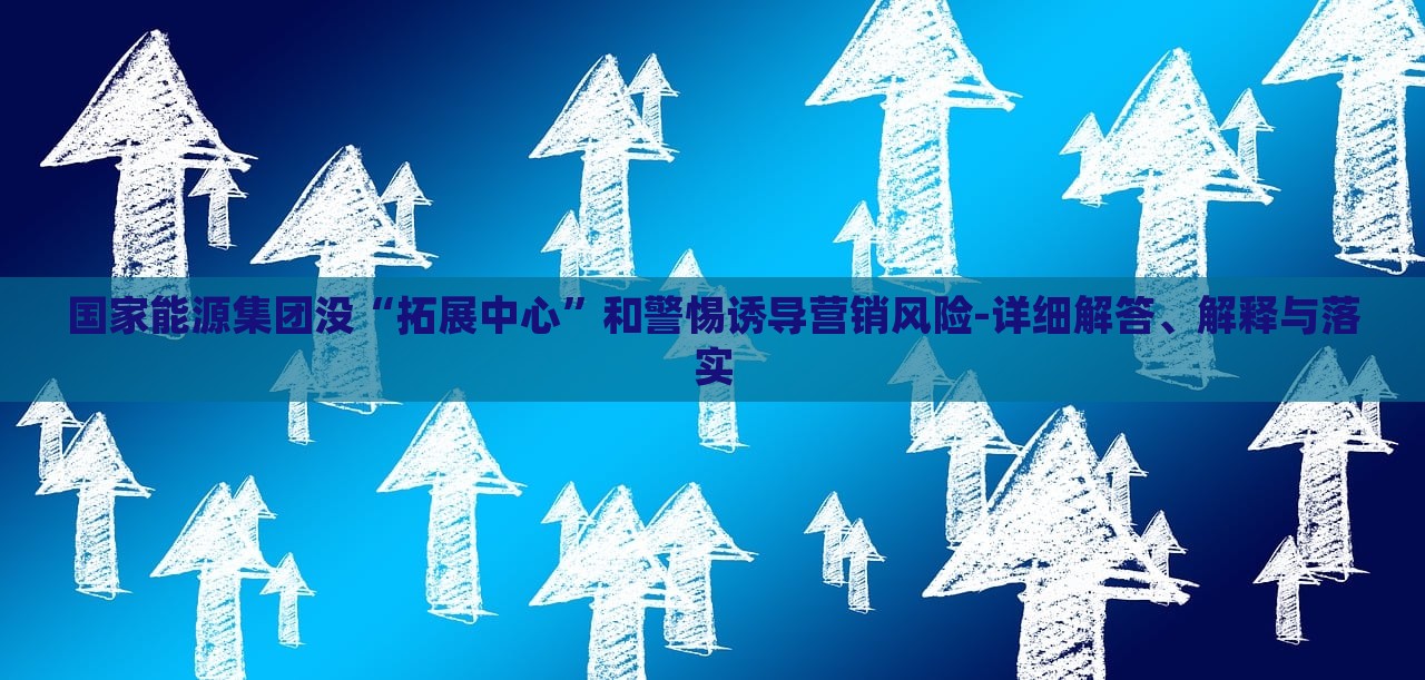 國家能源集團(tuán)沒“拓展中心”和警惕誘導(dǎo)營銷風(fēng)險(xiǎn)-詳細(xì)解答、解釋與落實(shí)
