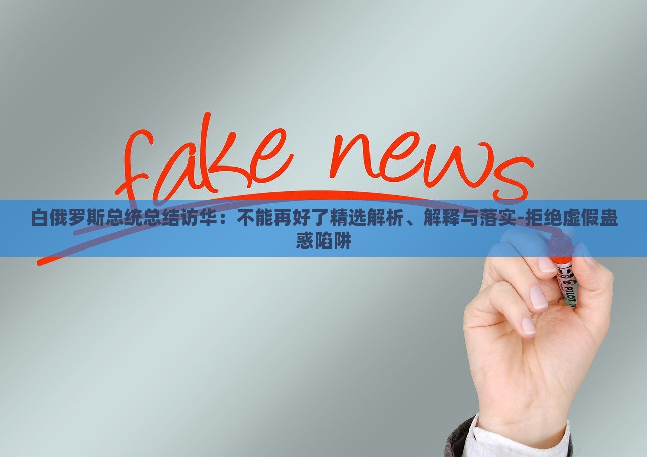 白俄羅斯總統(tǒng)總結(jié)訪(fǎng)華：不能再好了精選解析、解釋與落實(shí)-拒絕虛假蠱惑陷阱