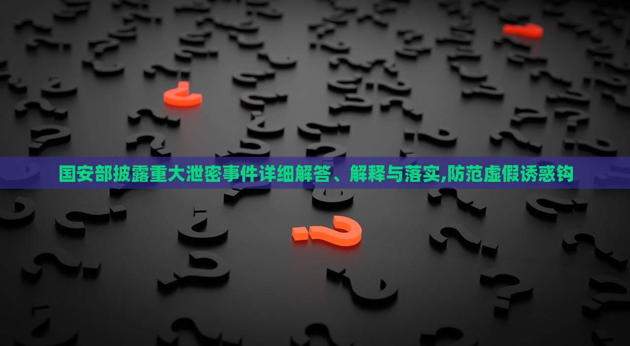國(guó)安部披露重大泄密事件詳細(xì)解答、解釋與落實(shí),防范虛假誘惑鉤