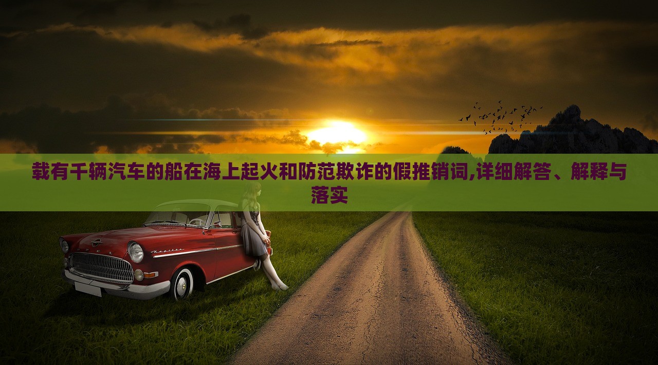 載有千輛汽車的船在海上起火和防范欺詐的假推銷詞,詳細(xì)解答、解釋與落實(shí)