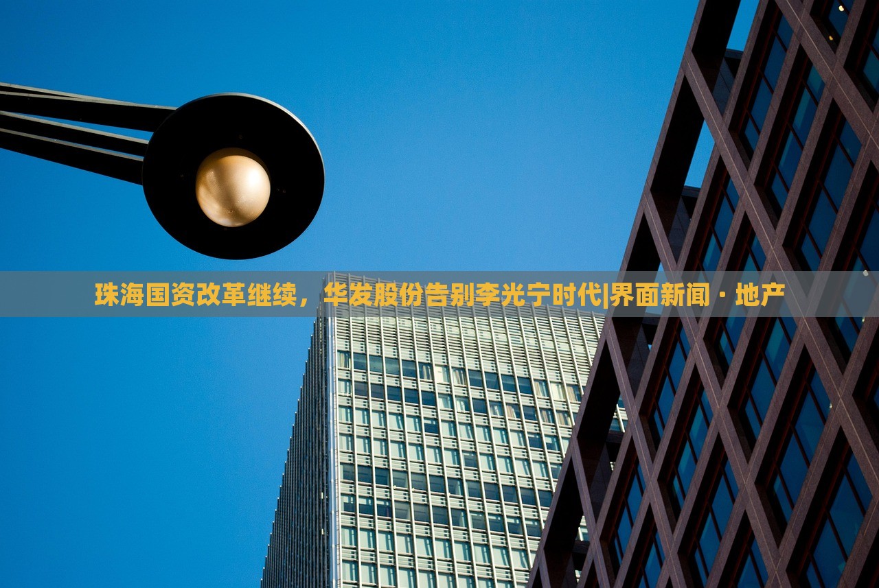 珠海國資改革繼續(xù)，華發(fā)股份告別李光寧時代|界面新聞 · 地產(chǎn)