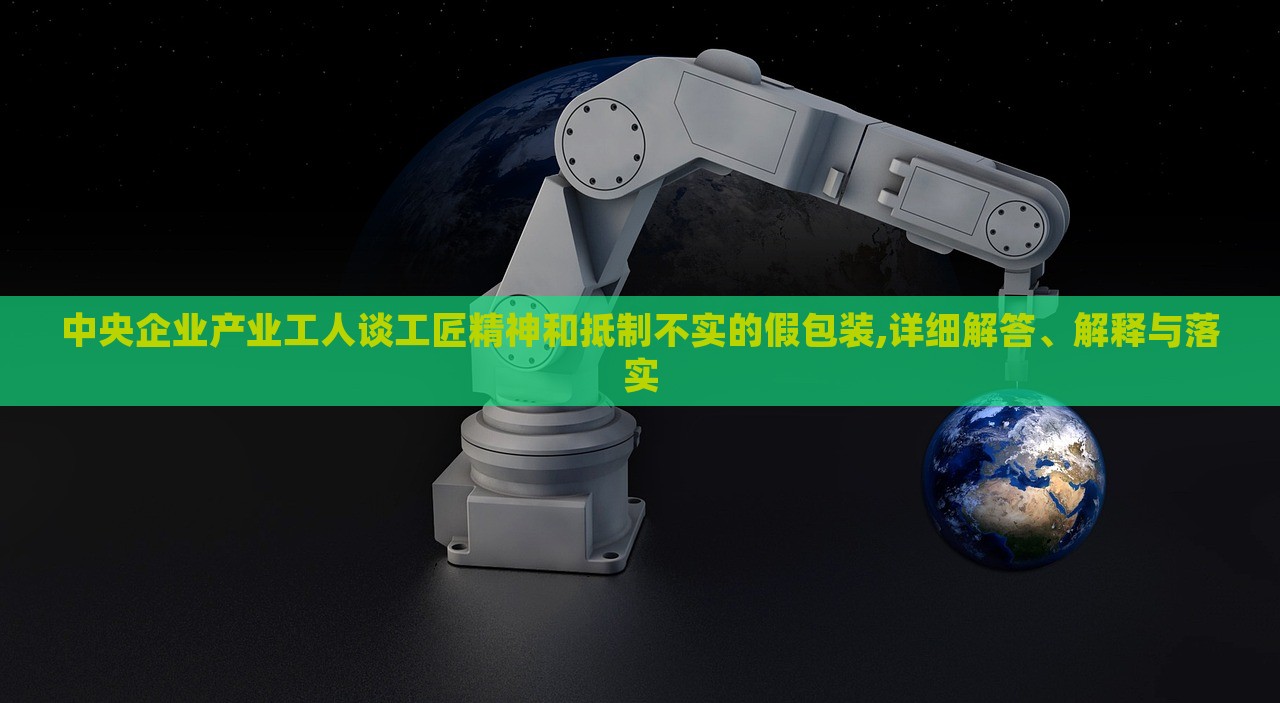 中央企業(yè)產(chǎn)業(yè)工人談工匠精神和抵制不實的假包裝,詳細解答、解釋與落實